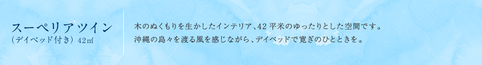 スーペリアツイン(デイベッド付き)42m2 木のぬくもりを生かしたインテリア、42平米のゆったりとした空間です。沖縄の島々を渡る風を感じながら、デイベッドで寛ぎのひとときを。